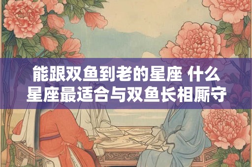能跟双鱼到老的星座 什么星座最适合与双鱼长相厮守