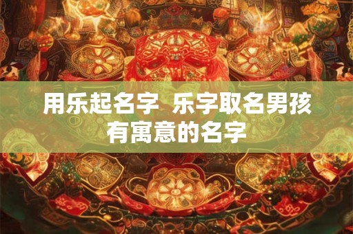 用乐起名字  乐字取名男孩有寓意的名字