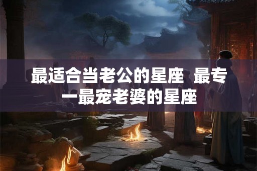 最适合当老公的星座  最专一最宠老婆的星座