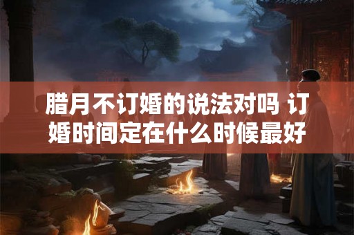 腊月不订婚的说法对吗 订婚时间定在什么时候最好