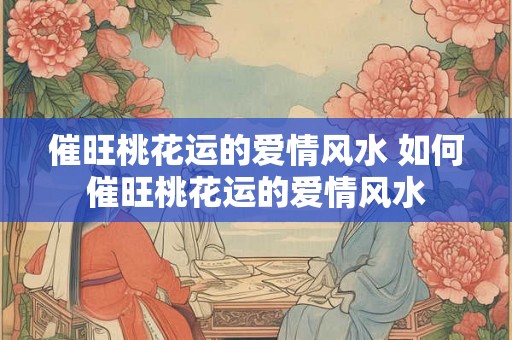 催旺桃花运的爱情风水 如何催旺桃花运的爱情风水