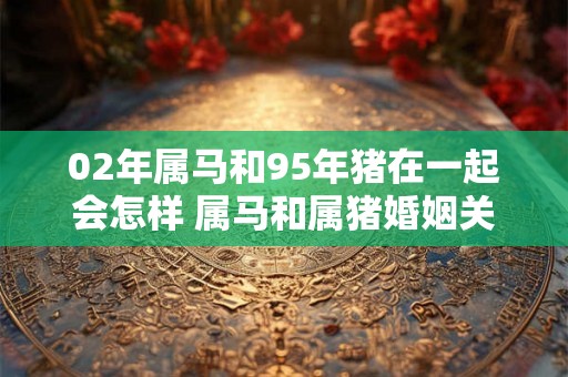 02年属马和95年猪在一起会怎样 属马和属猪婚姻关系好吗