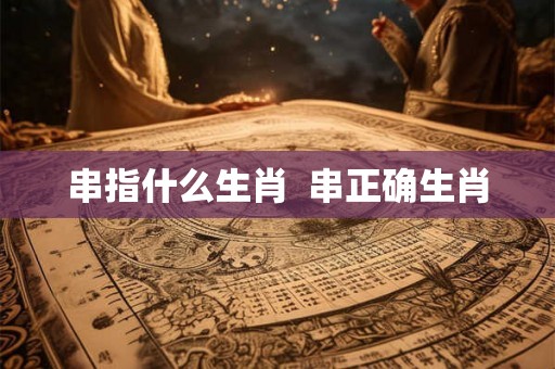 串指什么生肖 串正确生肖 串指什么生肖 串正确生肖