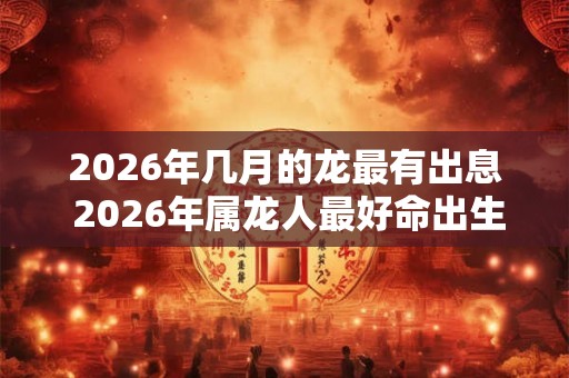 2026年几月的龙最有出息 2026年属龙人最好命出生时间