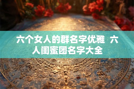 六个女人的群名字优雅  六人闺蜜团名字大全