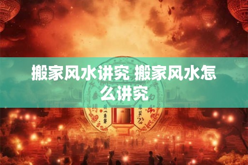 搬家风水讲究 搬家风水怎么讲究