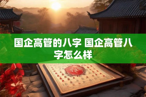 国企高管的八字 国企高管八字怎么样 国企高管的八字 国企高管八字怎么样