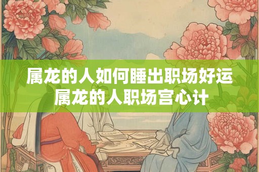 属龙的人如何睡出职场好运 属龙的人职场宫心计