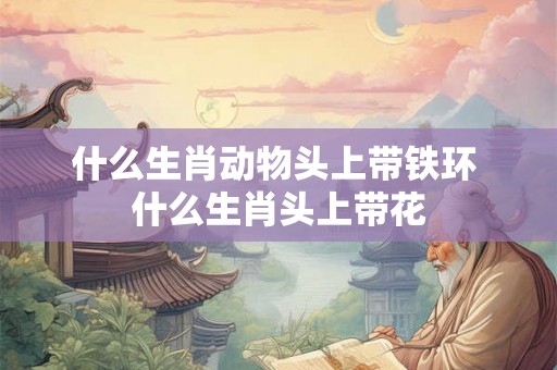 什么生肖动物头上带铁环 什么生肖头上带花 什么生肖动物头上带铁环 什么生肖头上带花
