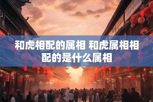 和虎相配的属相 和虎属相相配的是什么属相