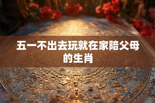 五一不出去玩就在家陪父母的生肖
