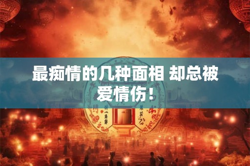 最痴情的几种面相 却总被爱情伤！