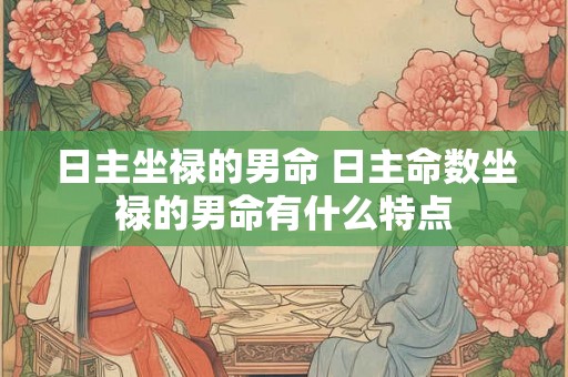 日主坐禄的男命 日主命数坐禄的男命有什么特点