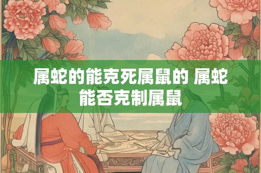 属蛇的能克死属鼠的 属蛇能否克制属鼠
