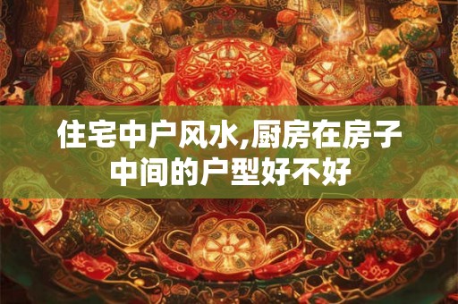 住宅中户风水,厨房在房子中间的户型好不好 住宅中户风水,厨房在房子中间的户型好不好