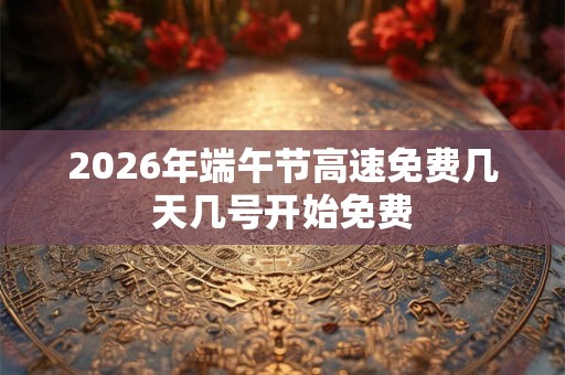 2026年端午节高速免费几天几号开始免费 2026年端午节高速免费几天几号开始免费