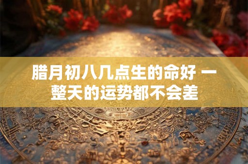腊月初八几点生的命好 一整天的运势都不会差