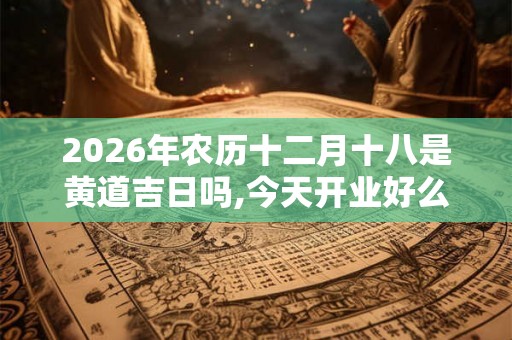 2026年农历十二月十八是黄道吉日吗,今天开业好么