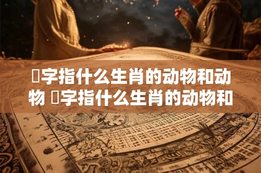 睠字指什么生肖的动物和动物 睠字指什么生肖的动物和动物名称 睠字指什么生肖的动物和动物 睠字指什么生肖的动物和动物名称