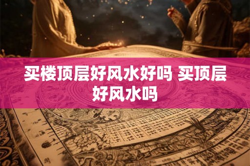 买楼顶层好风水好吗 买顶层好风水吗