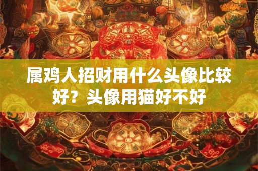 属鸡人招财用什么头像比较好?头像用猫好不好 属鸡人招财用什么头像比较好?头像用猫好不好