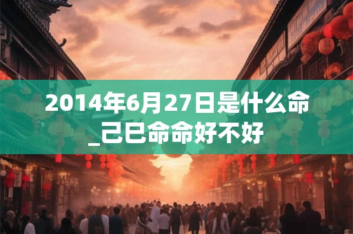2014年6月27日是什么命_己巳命命好不好 2014年6月27日是什么命_己巳命命好不好