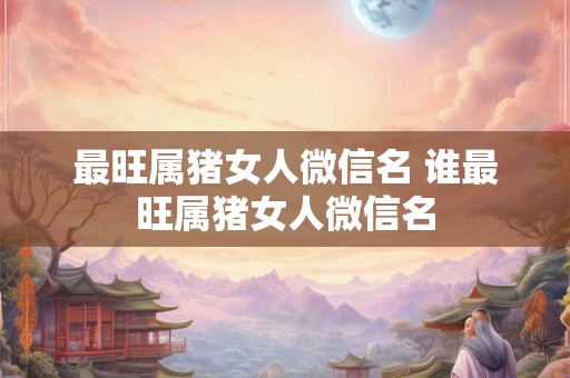 最旺属猪女人微信名 谁最旺属猪女人微信名 最旺属猪女人微信名 谁最旺属猪女人微信名