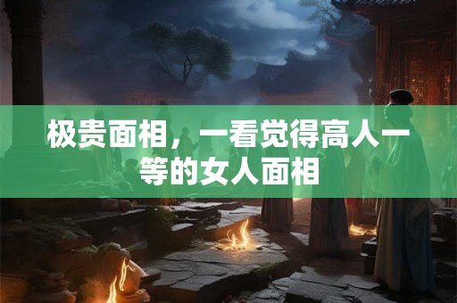 极贵面相,一看觉得高人一等的女人面相 极贵面相,一看觉得高人一等的女人面相