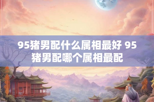 95猪男配什么属相最好 95猪男配哪个属相最配