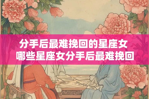 分手后最难挽回的星座女 哪些星座女分手后最难挽回 分手后最难挽回的星座女 哪些星座女分手后最难挽回