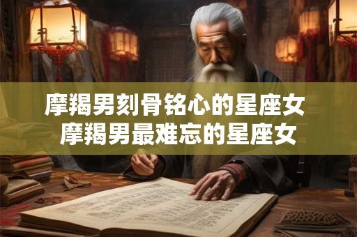 摩羯男刻骨铭心的星座女 摩羯男最难忘的星座女