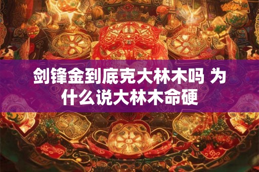 剑锋金到底克大林木吗 为什么说大林木命硬 剑锋金到底克大林木吗 为什么说大林木命硬