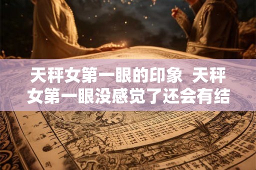 天秤女第一眼的印象 天秤女第一眼没感觉了还会有结果吗 天秤女第一眼的印象 天秤女第一眼没感觉了还会有结果吗