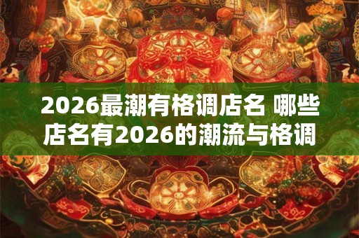 2026最潮有格调店名 哪些店名有2026的潮流与格调