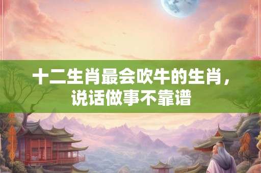 十二生肖最会吹牛的生肖,说话做事不靠谱 十二生肖最会吹牛的生肖,说话做事不靠谱