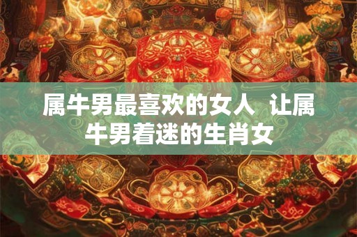 属牛男最喜欢的女人  让属牛男着迷的生肖女