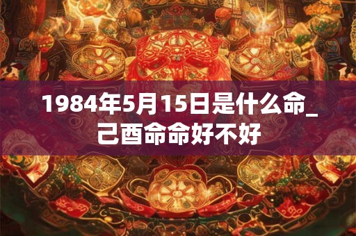 1984年5月15日是什么命_己酉命命好不好