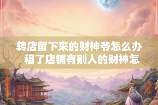 转店留下来的财神爷怎么办  租了店铺有别人的财神怎么办