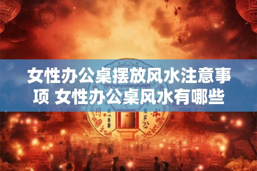 女性办公桌摆放风水注意事项 女性办公桌风水有哪些注意事项