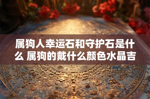 属狗人幸运石和守护石是什么 属狗的戴什么颜色水晶吉利