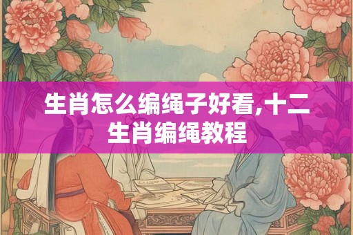 生肖怎么编绳子好看,十二生肖编绳教程