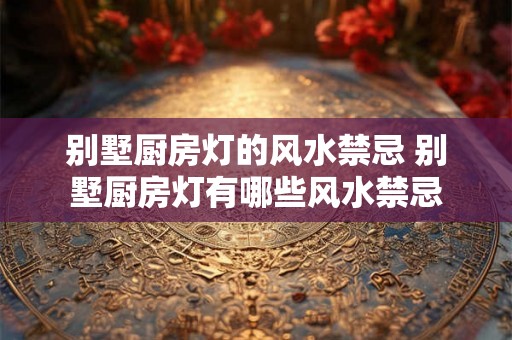 别墅厨房灯的风水禁忌 别墅厨房灯有哪些风水禁忌 别墅厨房灯的风水禁忌 别墅厨房灯有哪些风水禁忌