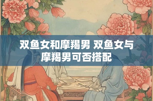 双鱼女和摩羯男 双鱼女与摩羯男可否搭配