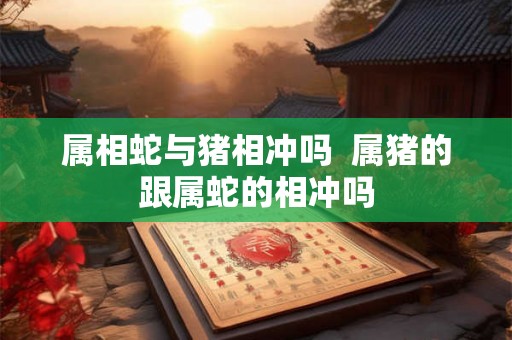 属相蛇与猪相冲吗  属猪的跟属蛇的相冲吗