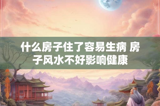 什么房子住了容易生病 房子风水不好影响健康