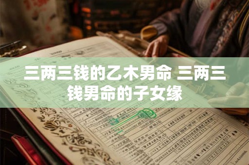 三两三钱的乙木男命 三两三钱男命的子女缘 三两三钱的乙木男命 三两三钱男命的子女缘