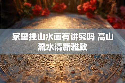 家里挂山水画有讲究吗 高山流水清新雅致 家里挂山水画有讲究吗 高山流水清新雅致