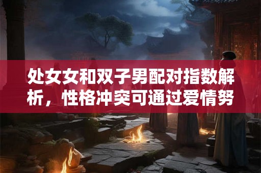 处女女和双子男配对指数解析，性格冲突可通过爱情努力化解