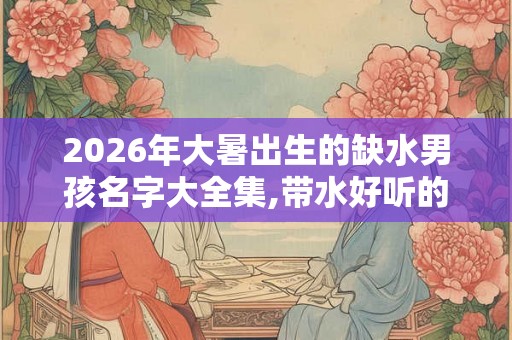 2026年大暑出生的缺水男孩名字大全集,带水好听的