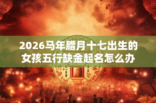 2026马年腊月十七出生的女孩五行缺金起名怎么办